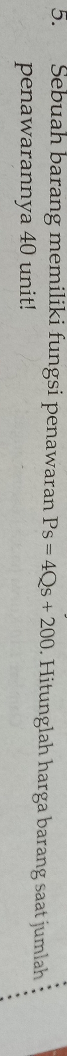 Sebuah barang memiliki fungsi penawaran Ps=4Qs+200. Hitunglah harga barang saat jumlah 
penawarannya 40 unit!