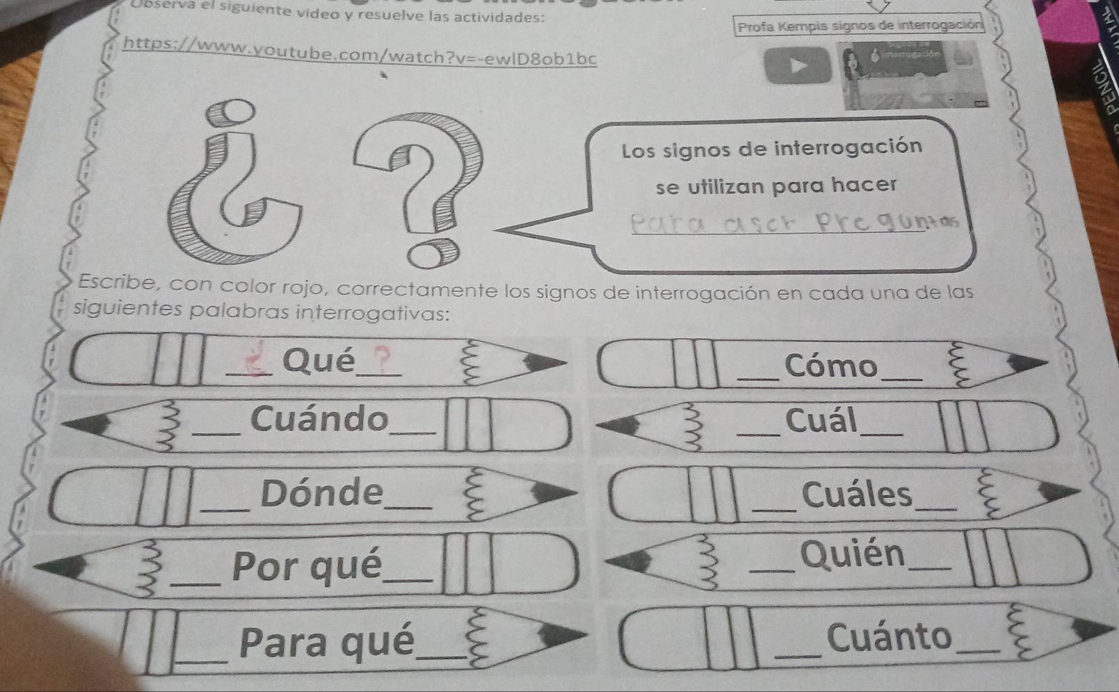 Observa el siguiente video y resuelve las actividades: 
Profa Kempis signos de interrogación 
https://www.youtube.com/watch?v=-ewlD8ob1bc 6 
Los signos de interrogación 
se utilizan para hacer 
_ 
Las 
Escribe, con color rojo, correctamente los signos de interrogación en cada una de las 
siguientes palabras interrogativas: 
_Qué_ _Cómo_ 
_Cuándo_ _Cuál_ 
_Dónde_ _Cuáles_ 
a 
_Por qué_ 
_Quién_ 
_Para qué_ _Cuánto_ ζ