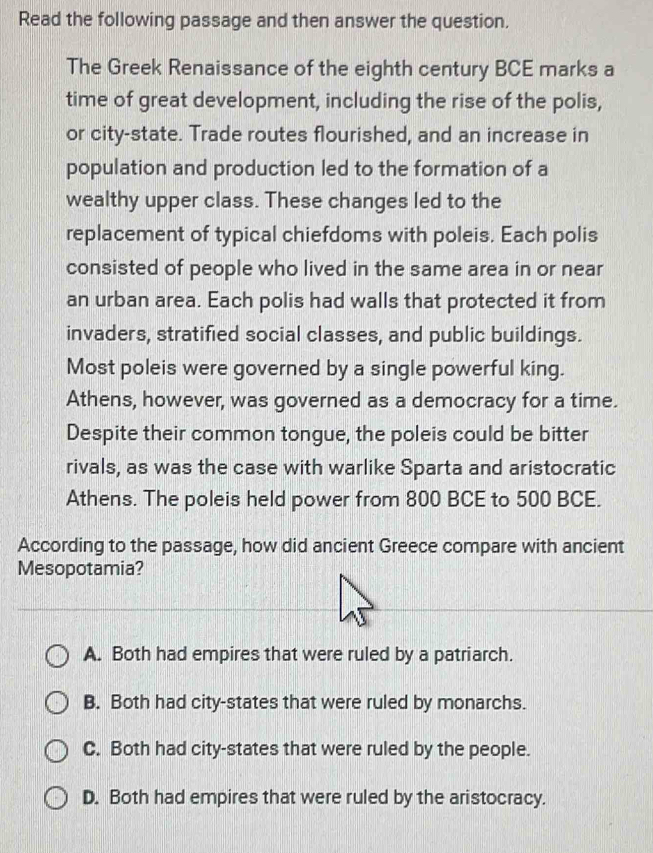 Read the following passage and then answer the question.
The Greek Renaissance of the eighth century BCE marks a
time of great development, including the rise of the polis,
or city-state. Trade routes flourished, and an increase in
population and production led to the formation of a
wealthy upper class. These changes led to the
replacement of typical chiefdoms with poleis. Each polis
consisted of people who lived in the same area in or near
an urban area. Each polis had walls that protected it from
invaders, stratified social classes, and public buildings.
Most poleis were governed by a single powerful king.
Athens, however, was governed as a democracy for a time.
Despite their common tongue, the poleis could be bitter
rivals, as was the case with warlike Sparta and aristocratic
Athens. The poleis held power from 800 BCE to 500 BCE.
According to the passage, how did ancient Greece compare with ancient
Mesopotamia?
A. Both had empires that were ruled by a patriarch.
B. Both had city-states that were ruled by monarchs.
C. Both had city-states that were ruled by the people.
D. Both had empires that were ruled by the aristocracy.