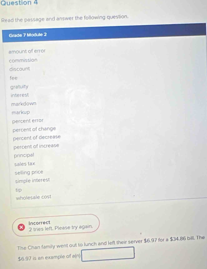 Read the passage and answer the following question. 
Grade 7 Module 2 
amount of error 
commission 
discount 
fee 
gratuity 
interest 
markdown 
markup 
percent error 
percent of change 
percent of decrease 
percent of increase 
principal 
sales tax 
selling price 
simple interest 
tip 
wholesale cost 
Incorrect 
2 tries left. Please try again. 
The Chan family went out to lunch and left their server $6.97 for a $34.86 bill. The
$6.97 is an example of a(n) □