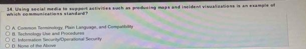 Using social media to support activities such as producing maps and incident visualizations is an example of
which communications standard?
A. Common Terminology, Plain Language, and Compatibility
B. Technology Use and Procedures
C. Information Security/Operational Security
D. None of the Above