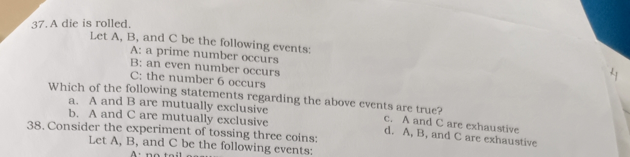 A die is rolled.
Let A, B, and C be the following events:
A: a prime number occurs
B: an even number occurs
C: the number 6 occurs
Which of the following statements regarding the above events are true?
a. A and B are mutually exclusive
b. A and C are mutually exclusive
c. A and C are exhaustive
38. Consider the experiment of tossing three coins:
d. A, B, and C are exhaustive
Let A, B, and C be the following events:
A ·