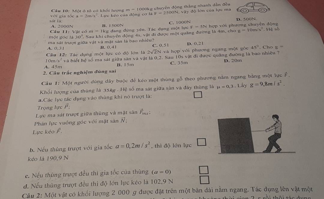 Một ô tõ có khổi lượng m=1000k g chuyền động thắng nhanh dẫn đều
với gia tốc a=2m/s^2 Lực kéo của động cơ là F=2500N ,  vậy độ lớn của lực ma
sát là:
A. 2000N B. 1500N C. 1000N D. 500N.
Câu 11: Vật có m=1k g đang đứng yên. Tác dụng một lực F=5N hợp với phương chuyển động
một góc là 30° T. Sau khi chuyển động 4s, vật đi được một quãng đường là 4m, cho g=10m/s^2.Heso
ma sát trượt giữa vật và mặt sản là bao nhiêu?
A. 0.31 B. 0,41 C. 0,51 D. 0.21
Câu 12: Tác dụng một lực có độ lớn là 2sqrt(2)N và hợp với phương ngang một góc 45°. Cho g=
10m/s^2 và biết hệ số ma sát giữa sản và vật là 0,2. Sau 10s vật đì được quãng đường là bao nhiêu ?
A. 45m B. 15m C. 35m D. 20m
2. Câu trắc nghiệm đúng sai
Câu 1: Một người dùng dây buộc đề kéo một thùng gỗ theo phương nằm ngang bằng một lực F.
Khối lượng của thùng là 35kg . Hệ số ma sát giữa sản và đáy thùng là mu =0,3. Lấy g=9,8m/s^2.
a.Các lực tác dụng vào thùng khi nó trượt là:
Trọng lực ;
Lực ma sát trượt giữa thùng và mặt sản vector F_ms;
Phản lực vuông góc với mặt sanvector N;
Lực kéo vector F.
b. Nếu thùng trượt với gia tốc a=0,2m/s^2 , thì độ lớn lực
kéo là 190,9 N
c. Nếu thùng trượt đều thì gia tốc của thùng (a=0) _ □ 
d. Nếu thùng trượt đều thì độ lớn lực kéo là 102,9 N
Câu 2: Một vật có khối lượng 2 000 g được đặt trên một bàn dài nằm ngang. Tác dụng lên vật một
* 2 s rồi thôi tác dụng