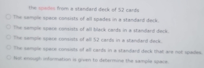 the spades from a standard deck of 52 cards
The sample space consists of all spades in a standard deck.
The sample space consists of all black cards in a standard deck.
The sample space consists of all 52 cards in a standard deck.
The sample space consists of all cards in a standard deck that are not spades.
Not enough information is given to determine the sample space.