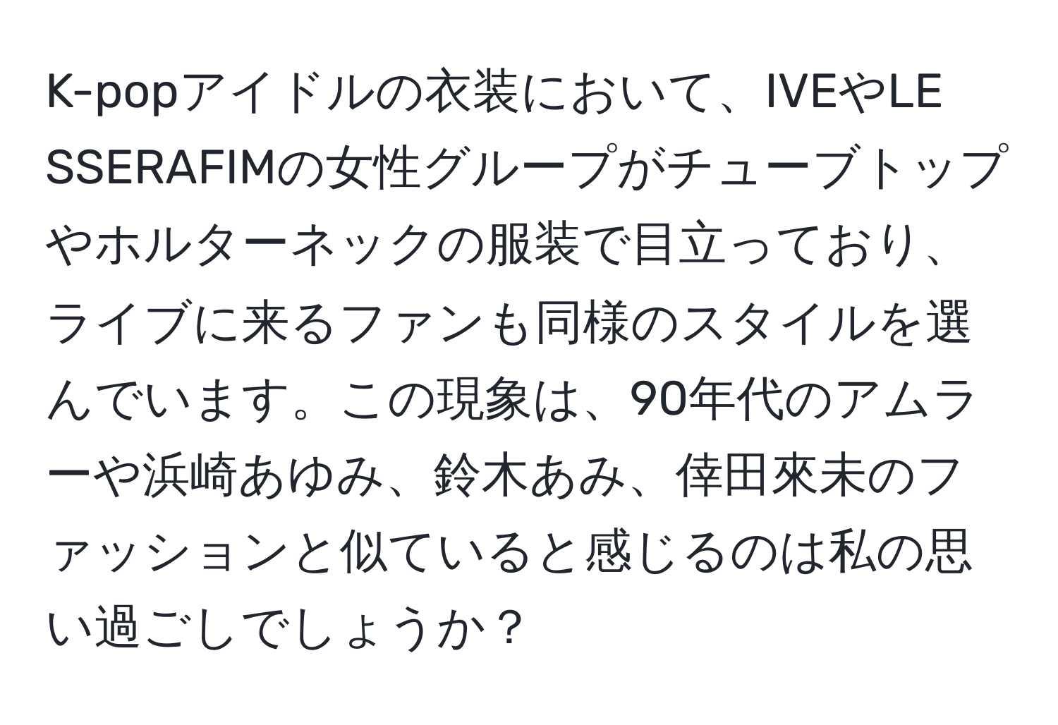 K-popアイドルの衣装において、IVEやLE SSERAFIMの女性グループがチューブトップやホルターネックの服装で目立っており、ライブに来るファンも同様のスタイルを選んでいます。この現象は、90年代のアムラーや浜崎あゆみ、鈴木あみ、倖田來未のファッションと似ていると感じるのは私の思い過ごしでしょうか？