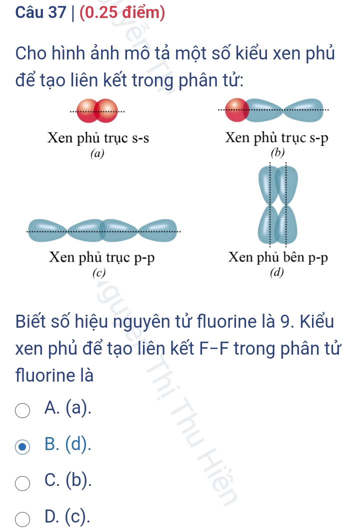 Cho hình ảnh mô tả một số kiểu xen phủ
để tạo liên kết trong phân tử:
Xen phủ trục s-s Xen phủ trục s- p
(a) (b)
Xen phủ trục p-p Xen phủ bên p-p
(c) (d)
Biết số hiệu nguyên tử fluorine là 9. Kiểu
xen phủ để tạo liên kết F-F trong phân tử
fluorine là
A. (a).
B. (d).
C. (b).
D. (c).