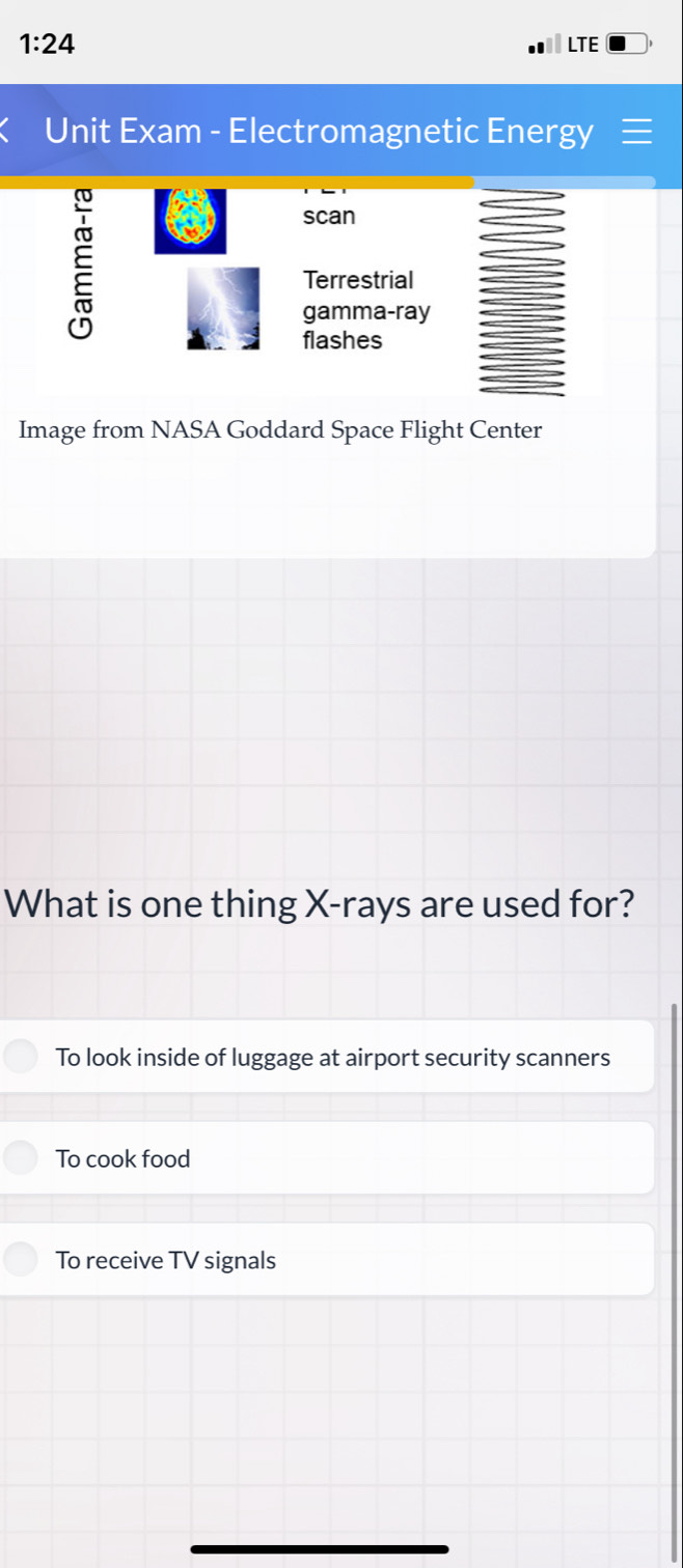 1:24 LTE
Unit Exam - Electromagnetic Energy ≡
E
scan
Terrestrial
gamma-ray
flashes
Image from NASA Goddard Space Flight Center
What is one thing X -rays are used for?
To look inside of luggage at airport security scanners
To cook food
To receive TV signals