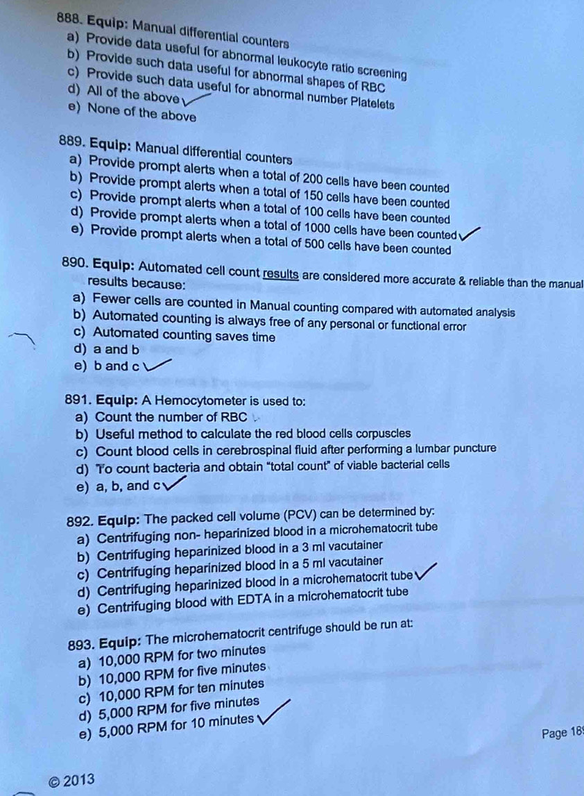 Equip: Manual differential counters
a) Provide data useful for abnormal leukocyte ratio screening
b) Provide such data useful for abnormal shapes of RBC
c) Provide such data useful for abnormal number Platelets
d) All of the above
e) None of the above
889. Equip: Manual differential counters
a) Provide prompt alerts when a total of 200 cells have been counted
b) Provide prompt alerts when a total of 150 cells have been counted
c) Provide prompt alerts when a total of 100 cells have been counted
d) Provide prompt alerts when a total of 1000 cells have been counted
e) Provide prompt alerts when a total of 500 cells have been counted
890. Equip: Automated cell count results are considered more accurate & reliable than the manual
results because:
a) Fewer cells are counted in Manual counting compared with automated analysis
b) Automated counting is always free of any personal or functional error
c) Automated counting saves time
d) a and b
e) b and c
891. Equip: A Hemocytometer is used to:
a) Count the number of RBC
b) Useful method to calculate the red blood cells corpuscles
c) Count blood cells in cerebrospinal fluid after performing a lumbar puncture
d) To count bacteria and obtain “total count” of viable bacterial cells
e) a, b, and c
892. Equip: The packed cell volume (PCV) can be determined by:
a) Centrifuging non- heparinized blood in a microhematocrit tube
b) Centrifuging heparinized blood in a 3 ml vacutainer
c) Centrifuging heparinized blood in a 5 ml vacutainer
d) Centrifuging heparinized blood in a microhematocrit tube
e) Centrifuging blood with EDTA in a microhematocrit tube
893. Equip: The microhematocrit centrifuge should be run at:
a) 10,000 RPM for two minutes
b) 10,000 RPM for five minutes
c) 10,000 RPM for ten minutes
d) 5,000 RPM for five minutes
e) 5,000 RPM for 10 minutes
Page 18
2013