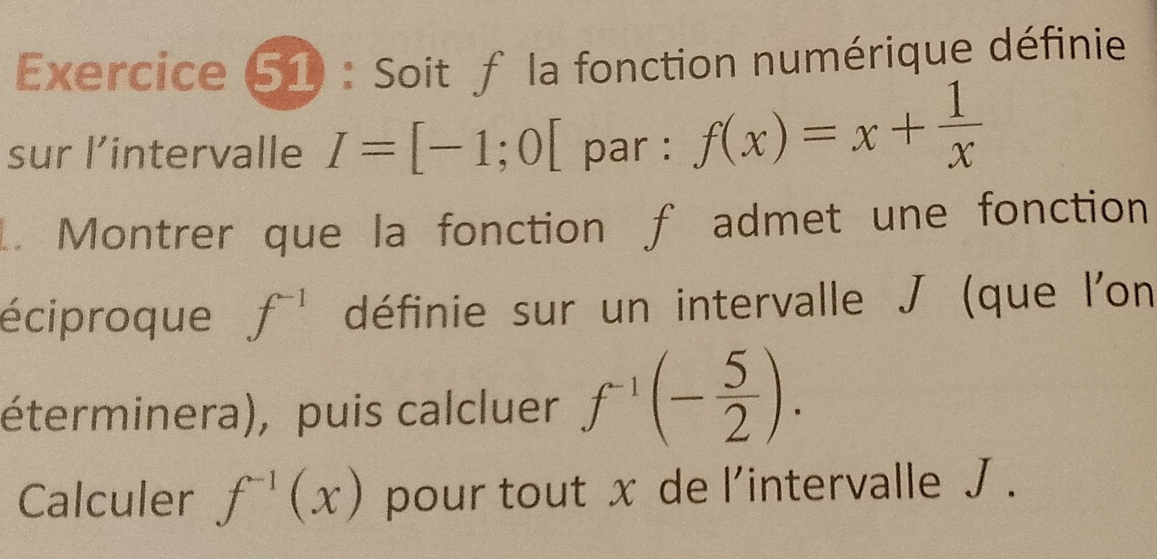 Soit f la fonction numérique définie 
sur l’intervalle I=[-1;0[ par :
f(x)=x+ 1/x 
1. Montrer que la fonction f admet une fonction 
éciproque f^(-1) définie sur un intervalle J (que l'on 
éterminera), puis calcluer f^(-1)(- 5/2 ). 
Calculer f^(-1)(x) pour tout x de l'intervalle J.