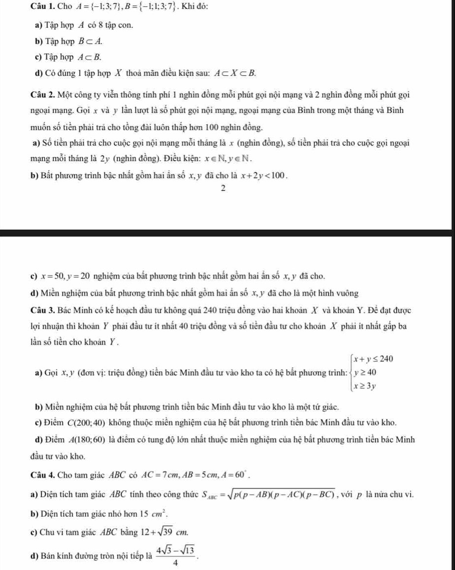 Cho A= -1;3;7 ,B= -1;1;3;7. Khi đó:
a) Tập hợp A có 8 tập con.
b) Tập hợp B⊂ A.
c) Tập hợp A⊂ B.
d) Có đúng 1 tập hợp X thoa mãn điều kiện sau: A⊂ X⊂ B.
Câu 2. Một công ty viễn thông tính phí 1 nghìn đồng mỗi phút gọi nội mạng và 2 nghìn đồng mỗi phút gọi
ngoại mạng. Gọi x và y lần lượt là số phút gọi nội mạng, ngoại mạng của Bình trong một tháng và Bình
muốn số tiền phải trả cho tồng đài luôn thấp hơn 100 nghìn đồng.
a) Số tiền phải trả cho cuộc gọi nội mạng mỗi tháng là x (nghìn đồng), số tiền phải trả cho cuộc gọi ngoại
mạng mỗi tháng là 2y (nghìn đồng). Điều kiện: x∈ N,y∈ N.
b) Bất phương trình bậc nhất gồm hai ẩn số x, y đã cho là x+2y<100.
2
c) x=50,y=20 nghiệm của bất phương trình bậc nhất gồm hai ẩn số x, y đã cho.
d) Miền nghiệm của bất phương trình bậc nhất gồm hai ần số x, y đã cho là một hình vuông
Câu 3. Bác Minh có kế hoạch đầu tư không quá 240 triệu đồng vào hai khoản X và khoán Y. Đề đạt được
lợi nhuận thì khoản Y phải đầu tư ít nhất 40 triệu đồng và số tiền đầu tư cho khoản X phải ít nhất gấp ba
lần số tiền cho khoan Y .
a) Gọi x, y (đơn vị: triệu đồng) tiền bác Minh đầu tư vào kho ta có hệ bắt phương trình: beginarrayl x+y≤ 240 y≥ 40 x≥ 3yendarray.
b) Miền nghiệm của hệ bất phương trình tiền bác Minh đầu tư vào kho là một tứ giác.
c) Điểm C(200;40) không thuộc miền nghiệm của hệ bất phương trình tiền bác Minh đầu tư vào kho.
d) Điểm A(180;60) là điểm có tung độ lớn nhất thuộc miền nghiệm của hệ bất phương trình tiền bác Minh
đầu tư vào kho.
Câu 4. Cho tam giác ABC có AC=7cm,AB=5cm,A=60°.
a) Diện tích tam giác ABC tính theo công thức S_ABC=sqrt(p(p-AB)(p-AC)(p-BC)) , với p là nửa chu vi.
b) Diện tích tam giác nhỏ hơn 15cm^2.
c) Chu vi tam giác ABC bằng 12+sqrt(39)cm.
d) Bán kính đường tròn nội tiếp là  (4sqrt(3)-sqrt(13))/4 .