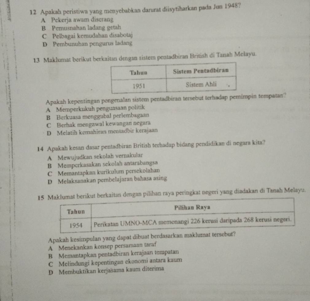 2 12 Apakah peristiwa yang menyebabkan darurat diisytiharkan pada Jun 1948?
A Pekerja awam discrang
B Pemusnahan ladang getah
C Pelbagai kemudahan disabotaj
D Pembunuhan pengurus ladang
13 Maklumat berikut berkaitan dengan sistem pentadbiran British di Tanah Melayu.
Apakah kepentingan pengenalan sistem pentadbiran tersebut terhadap pemimpin tempatan?
A Memperkukuh penguasaan politik
B Berkuasa menggubal perlembagaan
C Berhak mengawal kewangan negara
D Melatih kemahiran mentadbir kerajaan
14 Apakah kesan dasar pentadbiran British terhadap bidang pendidikan di negara kita?
A Mewujudkan sekolah vernakular
B Memperkasakan sekolah antarabangsa
C Memantapkan kurikulum persekolahan
D Melaksanakan pembelajaran bahasa asing
ikut berkaitan dengan pilihan raya peringkat negeri yang diadakan di Tanah Melayu.
Apakah kesimpulan yang dapat dibuat berdasarkan maklumat te
A Menekankan konsep persamaan taraf
B Memantapkan pentadbiran kerajaan tempatan
C Melindungi kepentingan ekonomi antara kaum
D Membuktikan kerjasama kaum diterima