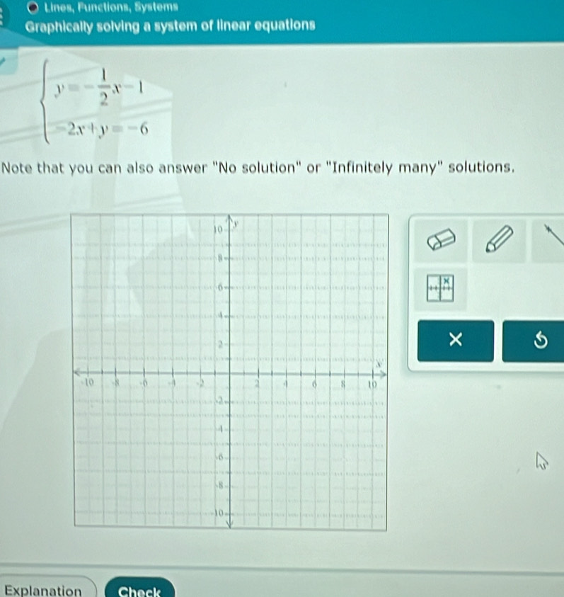 Lines, Functions, Systems 
Graphically solving a system of linear equations
beginarrayl y=- 1/2 x-1 -2x+y=-6endarray.
Note that you can also answer "No solution" or "Infinitely many" solutions. 
× 
Explanation Check