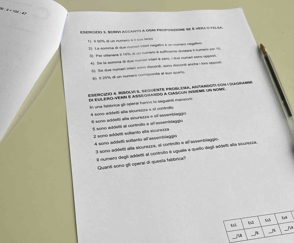 00:8=100:4 ? 
ESERCIZIO 3. SCRIVI ACCANTO A OGNI PROPOSIZIONE SE È VERA O FALSA. 
1) Il 50% di un numero è il suo terzo 
2) La somma di due numeri interi negativi è un numero negativo. 
3) Per ottenere il 10% di un numero è sufficiente dividere il numero per 10. 
4) Se la somma di due numeri interi è zero, i due numeri sono opposti. 
5) Se due numeri interi sono discordi, sono discordi anche i loro opposti. 
6) II 25% di un numero corrisponde al suo quarto. 
ESERCIZIO 4. RISOLVI IL SEGUENTE PROBLEMA, AIUTANDOTI CON I DIAGRAMMI 
DI EULERO-VENN E ASSEGNANDO A CIASCUN INSIEME UN NOME. 
In una fabbrica gli operai hanno le seguenti mansioni: 
4 sono addetti alla sicurezza e al controllo 
6 sono addetti alla sicurezza e all'assemblaggio 
5 sono addetti al controllo e all'assemblaggio 
2 sono addetti soltanto alla sicurezza 
4 sono addetti soltanto all'assemblaggio 
3 sono addetti alla sicurezza, al controllo e all'assemblaggio. 
Il numero degli addetti al controllo è uguale a quello degli addetti alla sicurezza. 
Quanti sono gli operai di questa fabbrica? 
4