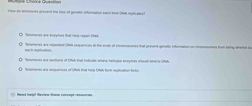 Question
How do telomeres prevent the loss of genetic information each time DNA replicates?
O Telomeres are enzymes that help repair DNA.
Telomeres are repeated DNA sequences at the ends of chromosomes that prevent genetic information on chromosomes from being deleted du
each replication.
Telomeres are sections of DNA that indicate where helicase enzymes should bind to DNA.
Telomeres are sequences of DNA that help DNA form replication forks.
Need help? Review these concept resources.