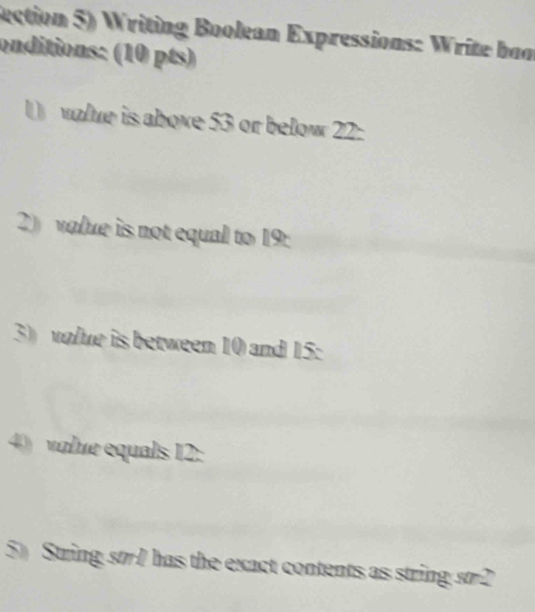 Rection 5) Writing Boolean Expressions: Write bon 
onditions: (10 pts) 
( value is above 53 or below 22 : 
2) value is not equal to 19 : 
3) volue is between 10 and 15 : 
4) volue equals 12 : 
5) String str1 has the exact contents as string st2