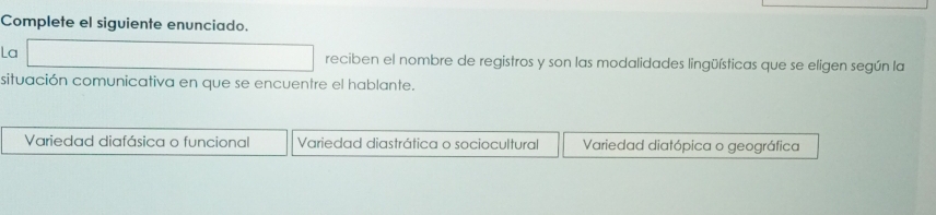 Complete el siguiente enunciado.
La reciben el nombre de registros y son las modalidades lingüísticas que se eligen según la
situación comunicativa en que se encuentre el hablante.
Variedad diafásica o funcional Variedad diastrática o sociocultural Variedad diatópica o geográfica