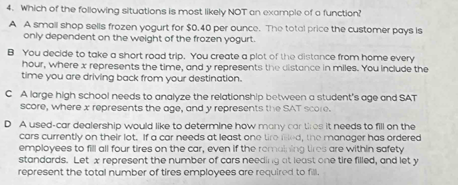 Which of the following situations is most likely NOT an example of a function?
A A small shop sells frozen yogurt for $0.40 per ounce. The total price the customer pays is
only dependent on the weight of the frozen yogurt.
B You decide to take a short road trip. You create a plot of the distance from home every
hour, where x represents the time, and y represents the distance in miles. You include the
time you are driving back from your destination.
C A large high school needs to analyze the relationship between a student’s age and SAT
score, where x represents the age, and y represents the SAT score.
D A used-car dealership would like to determine how many car tires it needs to fill on the
cars currently on their lot. If a car needs at least one tire filled, the manager has ordered
employees to fill all four tires on the car, even if the remaining tires are within safety
standards. Let x represent the number of cars needing at least one tire filled, and let y
represent the total number of tires employees are required to fill.