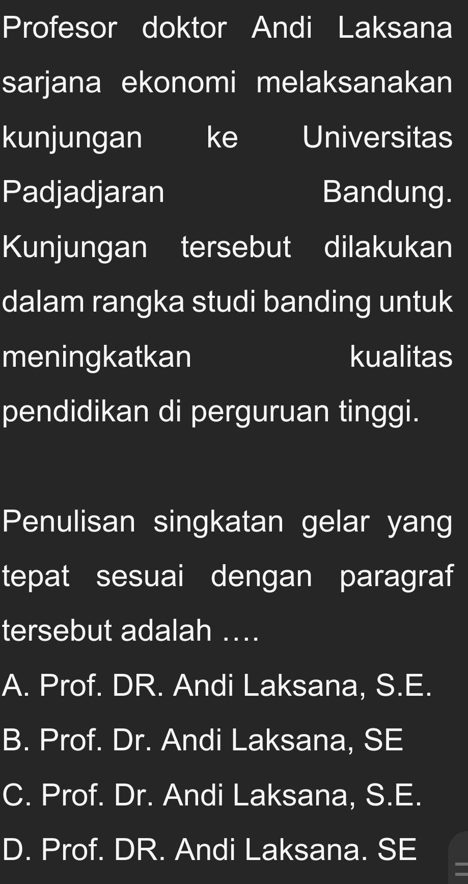 Profesor doktor Andi Laksana
sarjana ekonomi melaksanakan
kunjungan ke Universitas
Padjadjaran Bandung.
Kunjungan tersebut dilakukan
dalam rangka studi banding untuk
meningkatkan kualitas
pendidikan di perguruan tinggi.
Penulisan singkatan gelar yang
tepat sesuai dengan paragraf
tersebut adalah ...
A. Prof. DR. Andi Laksana, S.E.
B. Prof. Dr. Andi Laksana, SE
C. Prof. Dr. Andi Laksana, S.E.
D. Prof. DR. Andi Laksana. SE
=