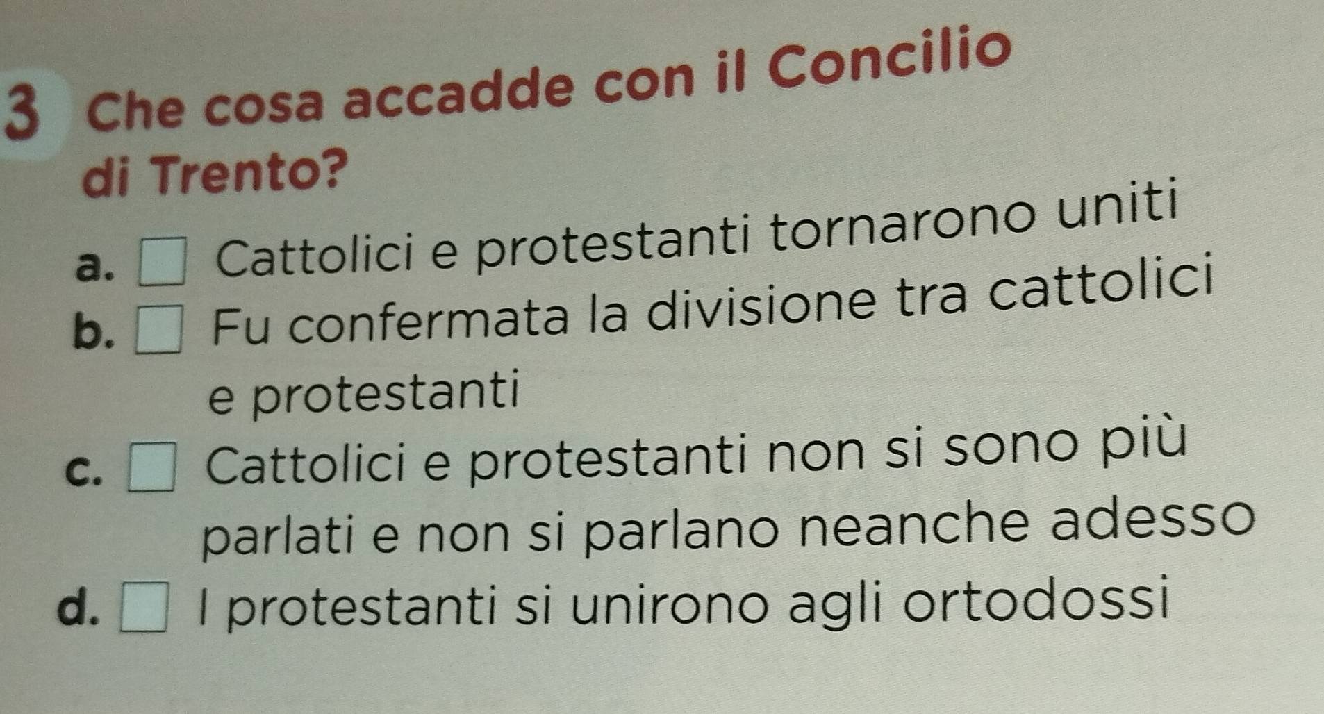 Che cosa accadde con il Concilio
di Trento?
a. . □ Cattolici e protestanti tornarono uniti
b. □ Fu confermata la divisione tra cattolici
e protestanti
C. □ Cattolici e protestanti non si sono più
parlati e non si parlano neanche adesso
d. □ I protestanti si unirono agli ortodossi