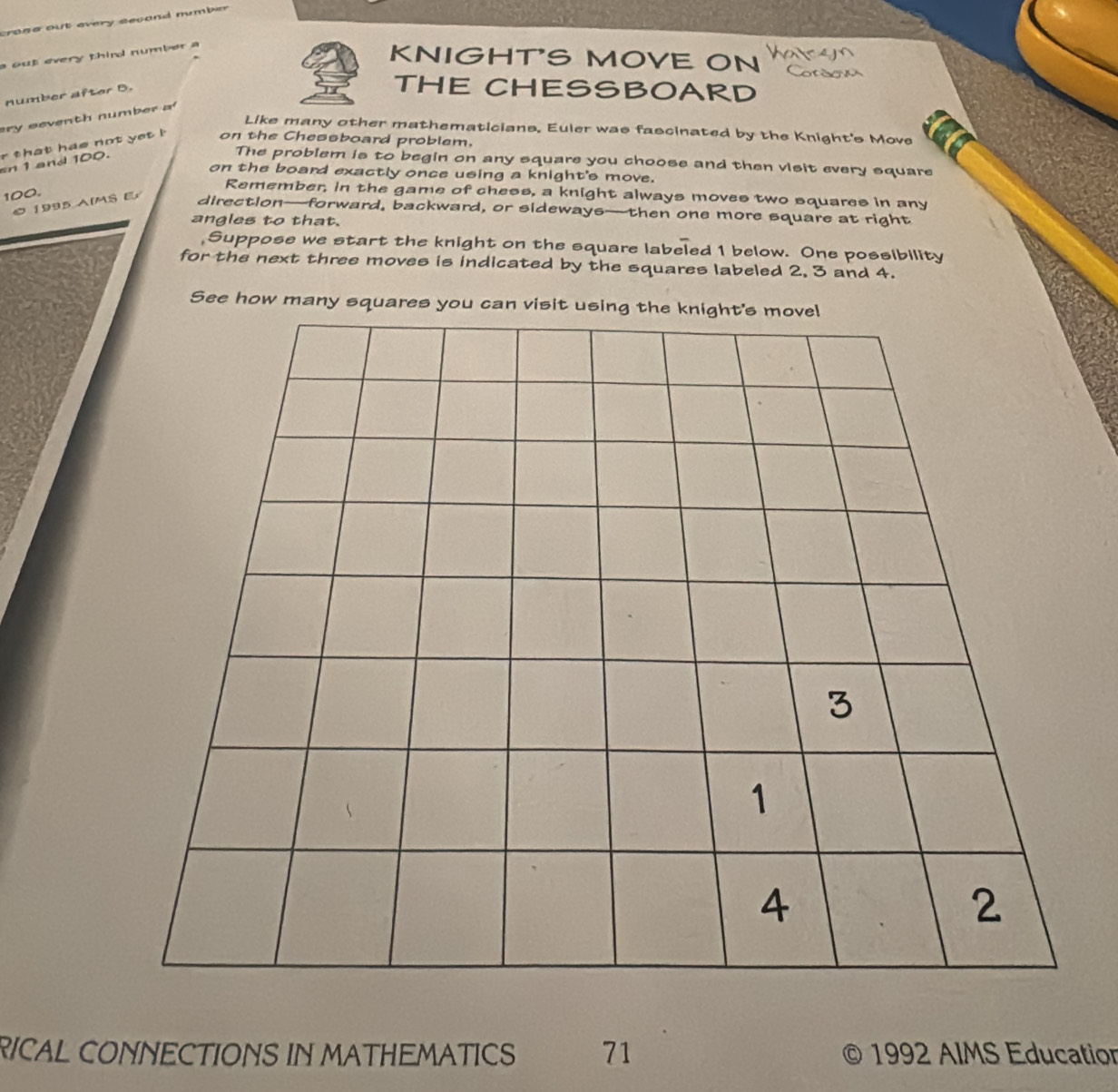 out every thind number a 
KNIGHT'S MOVE ON 
number after 5. 
THE CHESSBOARD 
ery seventh number a 
Like many other mathematicians. Euler was fascinated by the Knight's Move 
r that has not yet ! on the Chessboard problem. 
sn 1 and 100. 
The problem is to begin on any square you choose and then visit every square 
on the board exactly once using a knight's move.
100. 
Remember, in the game of chess, a knight always moves two squares in any 
1995 AIMS E 
direction—forward, backward, or sideways—then one more square at right 
angles to that. 
,Suppose we start the knight on the square labeled 1 below. One possibility 
for the next three moves is indicated by the squares labeled 2. 3 and 4. 
See how many squares you can visit 
RICAL CONNECTIONS IN MATHEMATICS 71 © 1992 AIMS Education