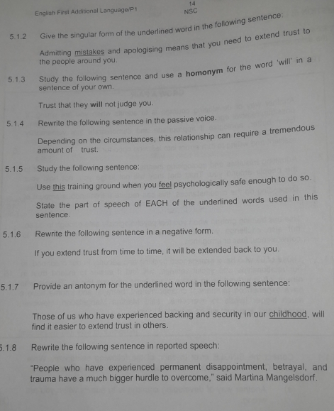 English First Additional Language/P1 NSC 
5.1.2 Give the singular form of the underlined word in the following sentence: 
Admitting mistakes and apologising means that you need to extend trust to 
the people around you. 
5.1.3 Study the following sentence and use a homonym for the word 'will' in a 
sentence of your own. 
Trust that they will not judge you. 
5.1.4 Rewrite the following sentence in the passive voice. 
Depending on the circumstances, this relationship can require a tremendous 
amount of trust 
5.1.5 Study the following sentence: 
Use this training ground when you feel psychologically safe enough to do so. 
State the part of speech of EACH of the underlined words used in this 
sentence. 
5.1.6 Rewrite the following sentence in a negative form. 
If you extend trust from time to time, it will be extended back to you. 
5.1.7 Provide an antonym for the underlined word in the following sentence: 
Those of us who have experienced backing and security in our childhood, will 
find it easier to extend trust in others. 
5.1.8 Rewrite the following sentence in reported speech: 
*People who have experienced permanent disappointment, betrayal, and 
trauma have a much bigger hurdle to overcome," said Martina Mangelsdorf.