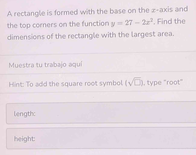 A rectangle is formed with the base on the x-axis and 
the top corners on the function y=27-2x^2. Find the 
dimensions of the rectangle with the largest area. 
Muestra tu trabajo aquí 
Hint: To add the square root symbol (sqrt(□ )) , type “root” 
length: 
height: