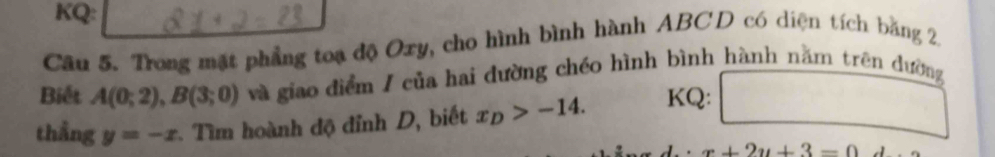 KQ: 
Câu 5. Trong mặt phẳng toạ độ Oxy, cho hình bình hành ABCD có diện tích bằng 2. 
Biết A(0;2), B(3;0) và giao điểm / của hai đường chéo hình bình hành nằm trên dường 
thẳng y=-x * Tìm hoành độ đỉnh D, biết x_D>-14. KQ: 
^circ 
x+2y+3=0