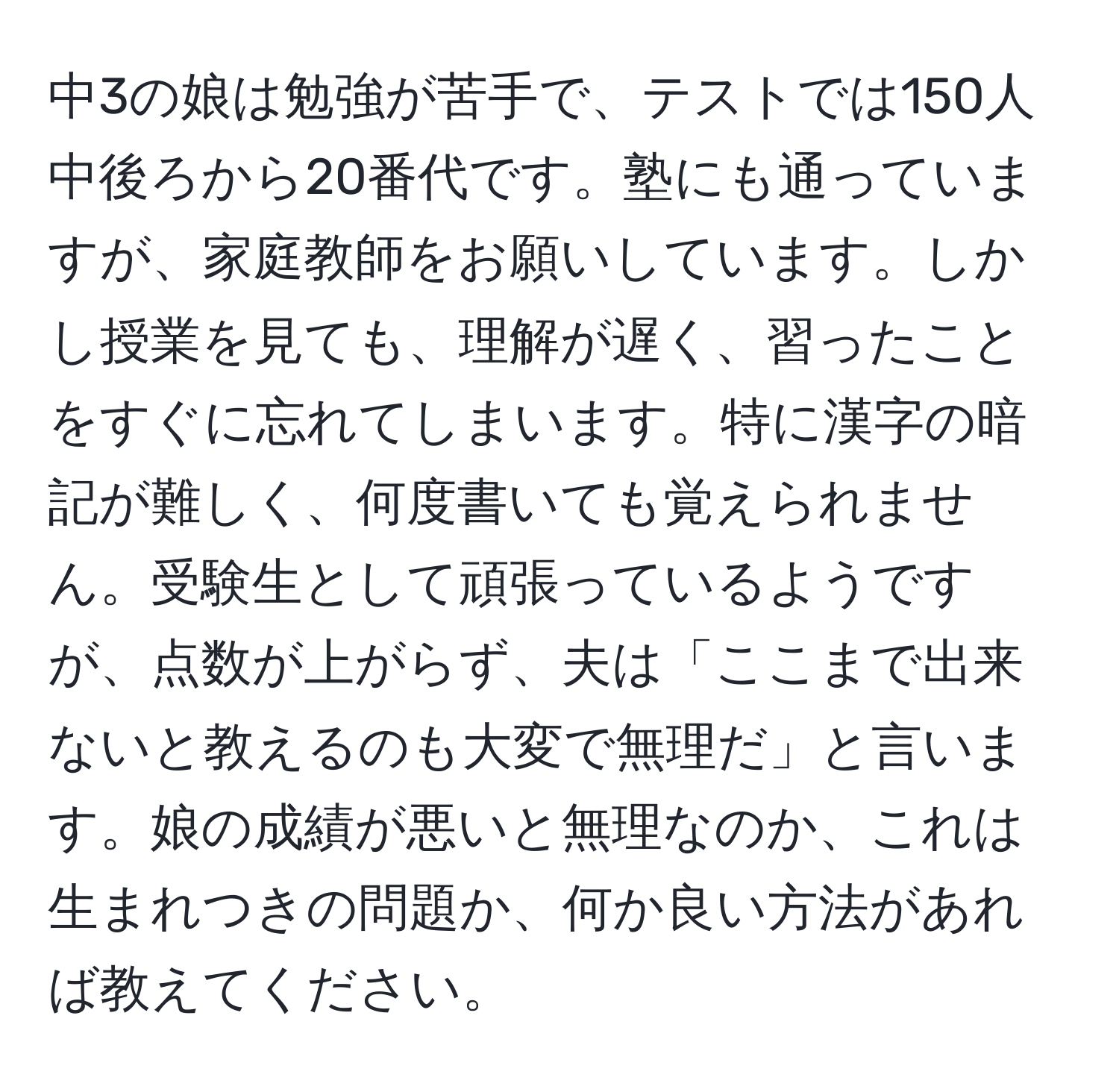 中3の娘は勉強が苦手で、テストでは150人中後ろから20番代です。塾にも通っていますが、家庭教師をお願いしています。しかし授業を見ても、理解が遅く、習ったことをすぐに忘れてしまいます。特に漢字の暗記が難しく、何度書いても覚えられません。受験生として頑張っているようですが、点数が上がらず、夫は「ここまで出来ないと教えるのも大変で無理だ」と言います。娘の成績が悪いと無理なのか、これは生まれつきの問題か、何か良い方法があれば教えてください。