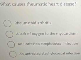 What causes rheumatic heart disease?
Rheumatoid arthritis
A lack of oxygen to the myocardium
An untreated streptococcal infection
An untreated staphylococcal infection