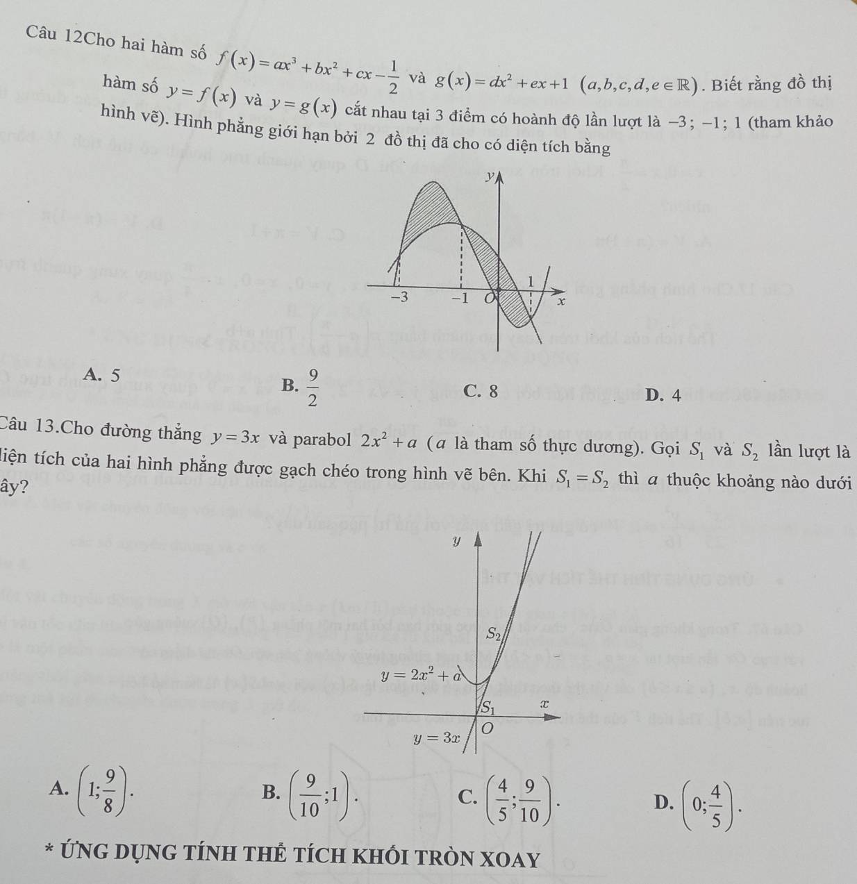 Câu 12Cho hai hàm số f(x)=ax^3+bx^2+cx- 1/2  và g(x)=dx^2+ex+1(a,b,c,d,e∈ R). Biết rằng đồ thị
hàm số y=f(x) và y=g(x) cắt nhau tại 3 điểm có hoành độ lần lượt là −3; −1; 1 (tham khảo
hình vẽ). 0. Hình phẳng giới hạn bởi 2 đồ thị đã cho có diện tích bằng
A. 5
B.  9/2 
C. 8 D. 4
Câu 13.Cho đường thắng y=3x và parabol 2x^2+a (a là tham số thực dương). Gọi S_1 và S_2 lần lượt là
tiện tích của hai hình phẳng được gạch chéo trong hình vẽ bên. Khi S_1=S_2 thì a thuộc khoảng nào dưới
ây?
A. (1; 9/8 ). ( 9/10 ;1). ( 4/5 ; 9/10 ). (0; 4/5 ).
B.
C.
D.
* ỨNG DỤNG TÍNH THÊ TÍCH KHỐI TRÒN XOAY