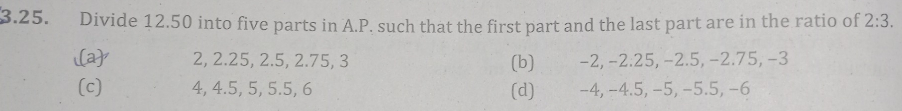 Divide 12.50 into five parts in A. P. such that the first part and the last part are in the ratio of 2:3.
i(a) 2, 2.25, 2.5, 2.75, 3 (b) -2, -2.25, −2.5, −2.75, -3
(c) 4, 4.5, 5, 5.5, 6 (d) -4, −4.5, −5, −5.5, −6
