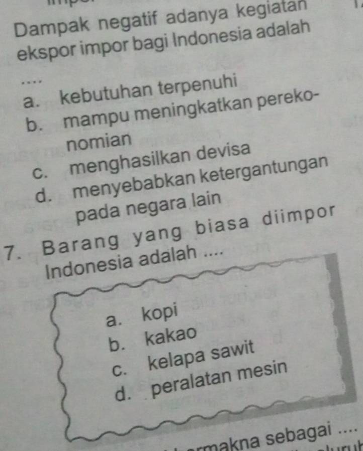 Dampak negatif adanya kegiatan 1
ekspor impor bagi Indonesia adalah
. . .
a. kebutuhan terpenuhi
b. mampu meningkatkan pereko-
nomian
c. menghasilkan devisa
d. menyebabkan ketergantungan
pada negara lain
7. Barang yang biasa diimpor
Indonesia adalah ....
a. kopi
b. kakao
c. kelapa sawit
d. peralatan mesin
rmakna sebagai ....