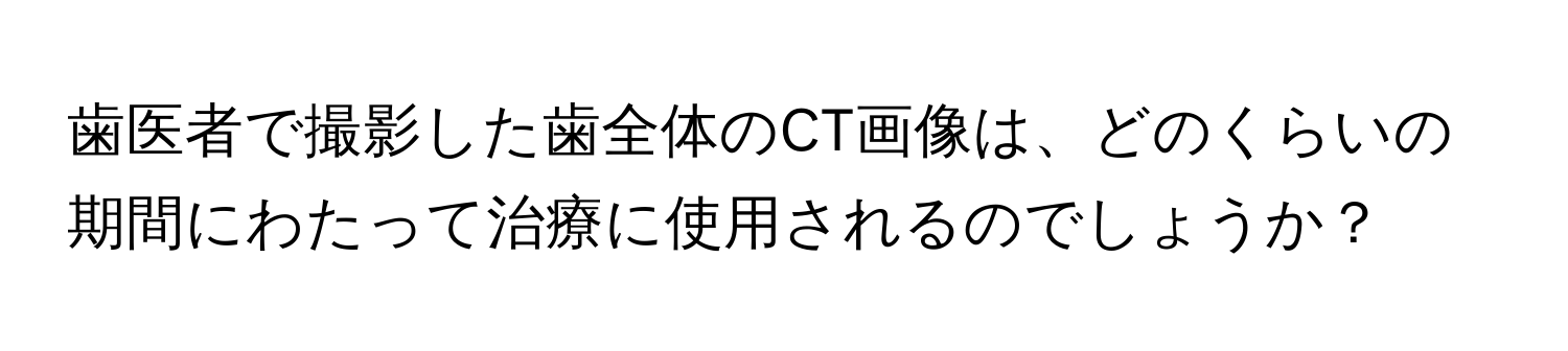 歯医者で撮影した歯全体のCT画像は、どのくらいの期間にわたって治療に使用されるのでしょうか？