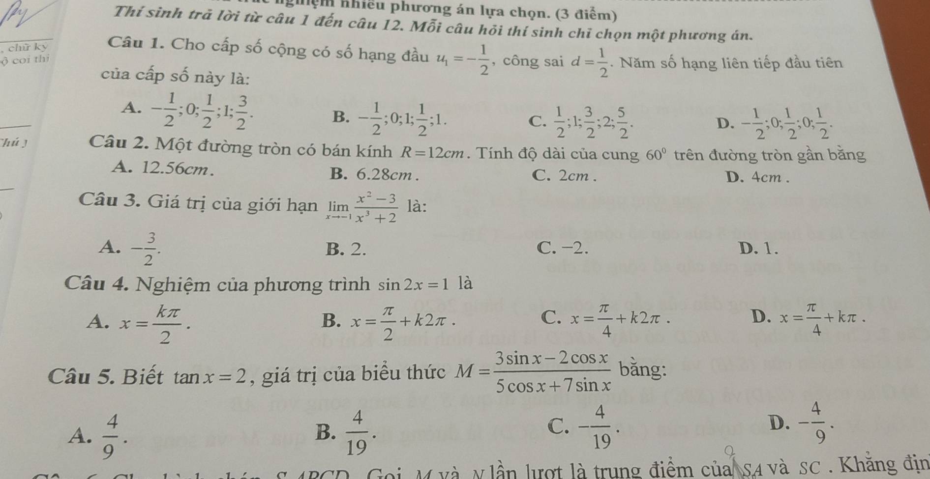 nghệm nhiều phương án lựa chọn. (3 điểm)
Thí sinh trả lời từ câu 1 đến câu 12. Mỗi câu hỏi thí sinh chỉ chọn một phương án.
chữ ký
Câu 1. Cho cấp số cộng có số hạng đầu u_1=- 1/2 
ộ coi thi , công sai d= 1/2 .  Năm số hạng liên tiếp đầu tiên
của cấp số này là:
_
A. - 1/2 ;0; 1/2 ;1; 3/2 . B. - 1/2 ;0;1; 1/2 ;1.
C.  1/2 ;1; 3/2 ;2; 5/2 . - 1/2 ;0; 1/2 ;0; 1/2 .
D.
hú j Câu 2. Một đường tròn có bán kính R=12cm. Tính độ dài của cung 60° trên đường tròn gần bằng
A. 12.56cm. D. 4cm .
B. 6.28cm . C. 2cm .
_
Câu 3. Giá trị của giới hạn limlimits _xto -1 (x^2-3)/x^3+2  là:
A. - 3/2 . B. 2. C. −2. D. 1.
Câu 4. Nghiệm của phương trình sin 2x=1 là
A. x= kπ /2 . x= π /2 +k2π . x= π /4 +k2π . x= π /4 +kπ .
B.
C.
D.
Câu 5. Biết tan x=2 , giá trị của biểu thức M= (3sin x-2cos x)/5cos x+7sin x  bằng:
A.  4/9 .  4/19 .
B.
C. - 4/19 . - 4/9 .
D.
Goi M và y lần lượt là trung điểm của SA và SC . Khăng địn