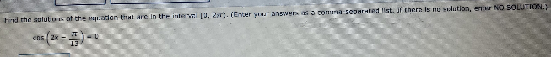Find the solutions of the equation that are in the interval [0,2π ) o. (Enter your answers as a comma-separated list. If there is no solution, enter NO SOLUTION.)
cos (2x- π /13 )=0