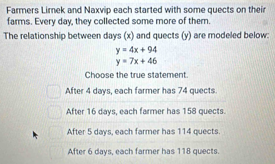 Farmers Lirnek and Naxvip each started with some quects on their
farms. Every day, they collected some more of them.
The relationship between days (x) and quects (y) are modeled below:
y=4x+94
y=7x+46
Choose the true statement.
After 4 days, each farmer has 74 quects.
After 16 days, each farmer has 158 quects.
After 5 days, each farmer has 114 quects.
After 6 days, each farmer has 118 quects.