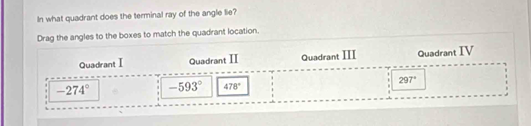 In what quadrant does the terminal ray of the angle lie?
Drag the angles to the boxes to match the quadrant location.
Quadrant I Quadrant II Quadrant III
Quadrant IV
-274°
-593° 478°
297°