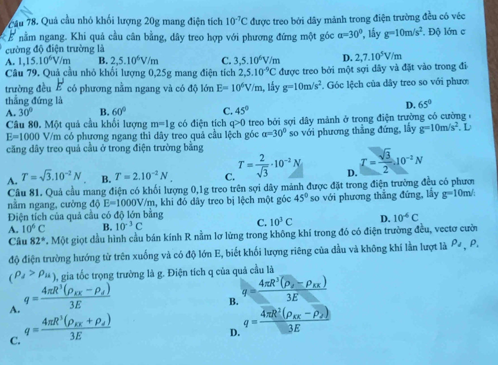 Cầu 78. Quả cầu nhỏ khối lượng 20g mang điện tích 10^(-7)C được treo bởi dây mảnh trong điện trường đều có véc
E nằm ngang. Khi quả cầu cân bằng, dây treo hợp với phương đứng một góc alpha =30° , lầy g=10m/s^2. Độ lớn c
cường độ điện trường là
A. 1,15.10^6V/m B. 2,5.10^6V/m C. 3,5.10^6V/m
D. 2,7.10^5V/m
Câu 79. Quả cầu nhỏ khối lượng 0,25g mang điện tích 2,5.10^(-9)C được treo bởi một sợi dây và đặt vào trong đi
trường đều E có phương nằm ngang và có độ lớn E=10^6V/m 1, lấy g=10m/s^2. Góc lệch của dây treo so với phươ
thẳng đứng là 65°
A. 30° B. 60° C. 45°
D.
Câu 80. Một quả cầu khối lượng m=1g có điện tích q>0 treo bởi sợi dây mảnh ở trong điện trường có cường ở
E=1000V/m có phương ngang thì dây treo quả cầu lệch góc alpha =30° so với phương thẳng đứng, lấy g=10m/s^2 L
căng dây treo quả cầu ở trong điện trường bằng
A. T=sqrt(3).10^(-2)N B. T=2.10^(-2)N. C. T= 2/sqrt(3) · 10^(-2)N D. T= sqrt(3)/2 .10^(-2)N
Câu 81. Quả cầu mang điện có khối lượng 0,1g treo trên sợi dây mảnh được đặt trong điện trường đều có phươi
nằm ngang, cường độ E=1000V/m , khi đó dây treo bị lệch một góc 45° so với phương thẳng đứng, lấy g=10m/;
Điện tích của quả cầu có độ lớn bằng
A. 10^6C B. 10^(-3)C C. 10^3C D. 10^(-6)C
Câu 82^*. Một giọt dầu hình cầu bán kính R nằm lơ lửng trong không khí trong đó có điện trường đều, vectơ cười
độ điện trường hướng từ trên xuống và có độ lớn E, biết khối lượng riêng của dầu và không khí lần lượt là rho _d,f
(rho _d>rho _k) , gia tốc trọng trường là g. Điện tích q của quả cầu là
A. q=frac 4π R^3(rho _KK-rho _d)3E
B. q=frac 4π R^3(rho _d-rho _KK)3E
C. q=frac 4π R^3(rho _KK+rho _d)3E
D. q=frac 4π R^2(rho _KK-rho _J)3E