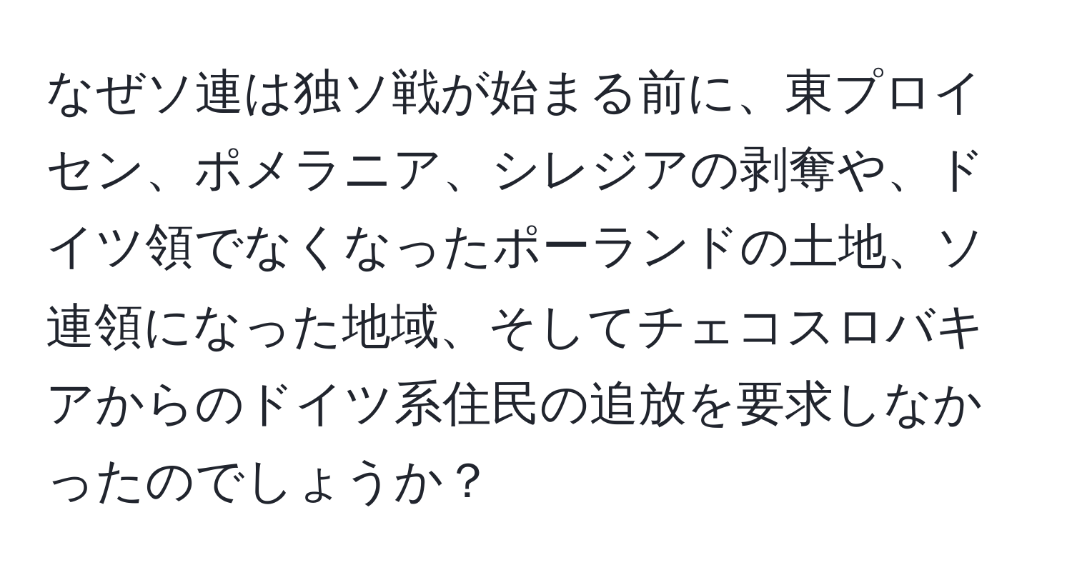 なぜソ連は独ソ戦が始まる前に、東プロイセン、ポメラニア、シレジアの剥奪や、ドイツ領でなくなったポーランドの土地、ソ連領になった地域、そしてチェコスロバキアからのドイツ系住民の追放を要求しなかったのでしょうか？