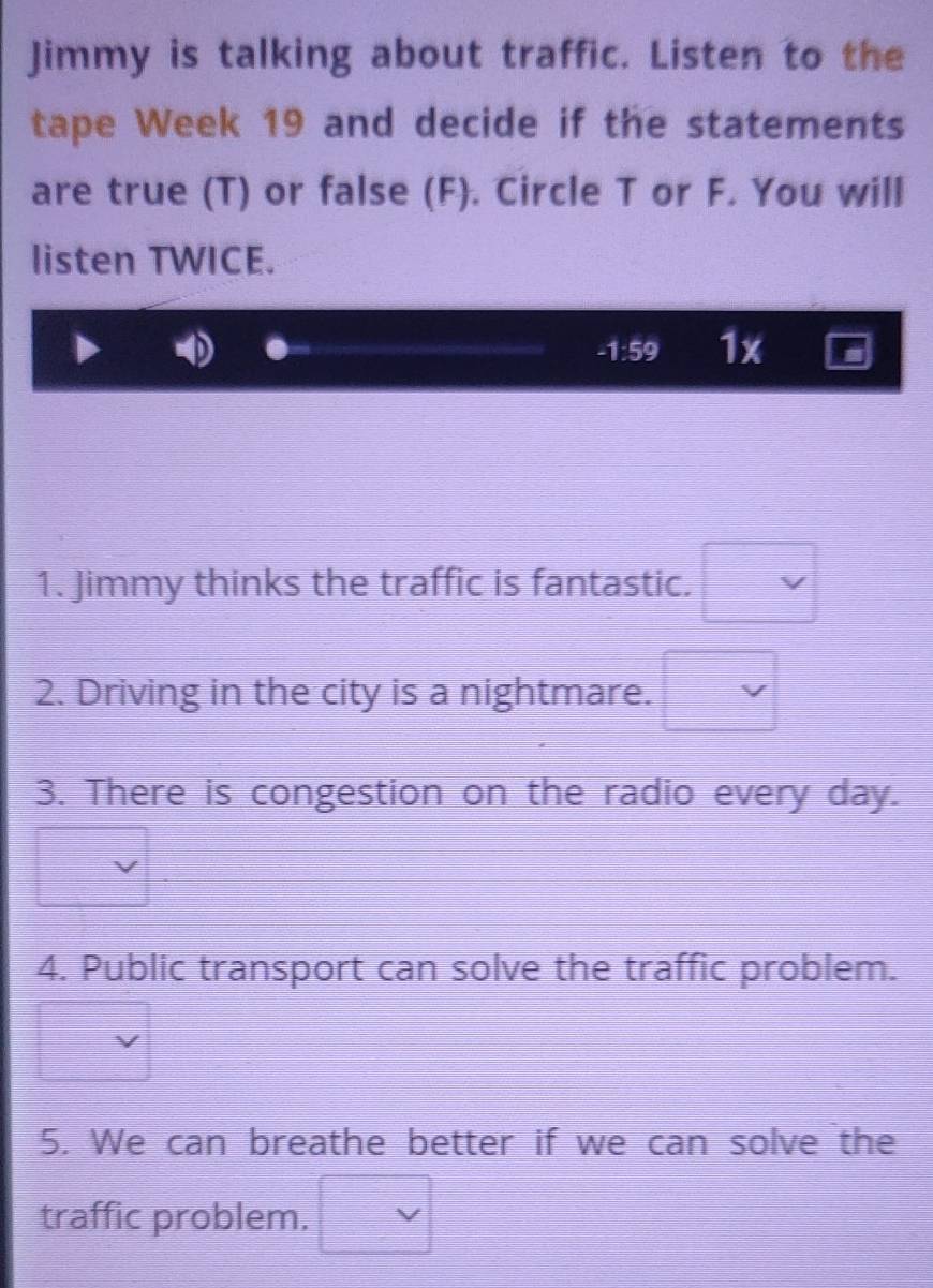 Jimmy is talking about traffic. Listen to the 
tape Week 19 and decide if the statements 
are true (T) or false (F). Circle T or F. You will 
listen TWICE.
-1:59 1x r 
1. Jimmy thinks the traffic is fantastic. □  
2. Driving in the city is a nightmare. □ vee 
3. There is congestion on the radio every day. 
4. Public transport can solve the traffic problem. 
5. We can breathe better if we can solve the 
traffic problem. □ vee 