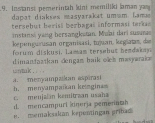 Instansi pemerintah kini memiliki laman yang
dapat diakses masyarakat umum. Lama
tersebut berisi berbagai informasi terka 
instansi yang bersangkutan. Mulai dari susunam
kepengurusan organisasi, tujuan, kegiatan, dan
forum diskusi. Laman tersebut hendakny
dimanfaatkan dengan baik oleh masyaraka 
untuk . . . .
a. menyampaikan aspirasi
b. menyampaikan keinginan
c. menjalin kemitraan usaha
d. mencampuri kinerja pemerintah
e. memaksakan kepentingan pribadi