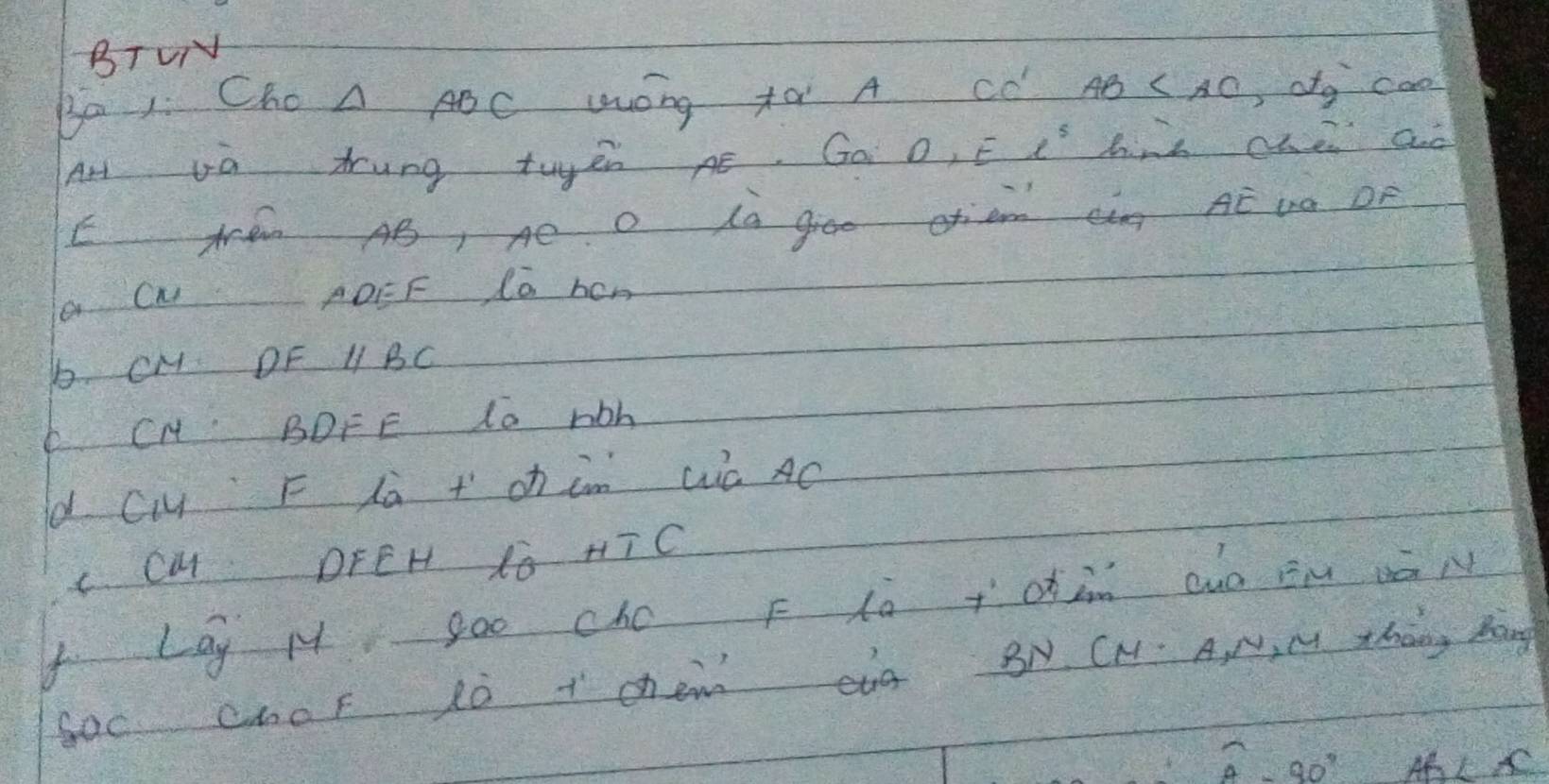 BTVN 
Ba 1 ChoA ABC WOng tà A CC' AB , d_9 cao 
Art Ua trung twyen Aé. Go D, El^5 hind che ad 
E A AB, Ae O La groe otiam tàng AE DO OF 
a CN AOEF Co hen 
b CM DF 1 BC
6 CH BDFE 1o rbh
d Ci F là +oh in wà AC
C. CM DFEH 1o HT C 
f Lay M goo cho F lo +din aó Bm vāN 
Soc choF tò t chem eg BN CN. A, N, M Zhang Mang
widehat A-90° AL K