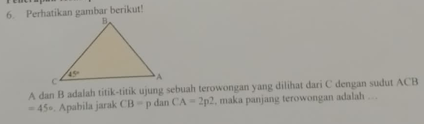 Perhatikan gambar berikut!
A dan B adalah titik-titik ujung sebuah terowongan yang dilihat dari C dengan sudut ACB
=45°. Apabila jarak CB=p dan CA=2p2 , maka panjang terowongan adalah ...