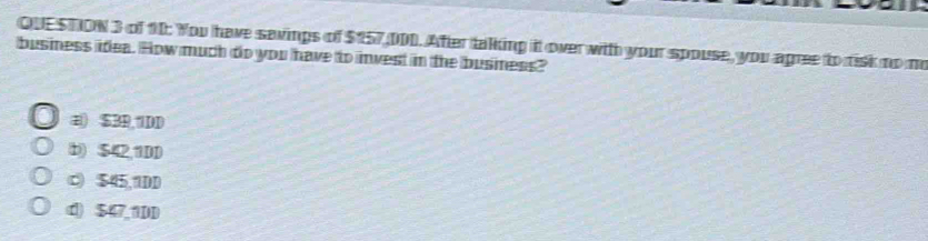 QUE STION 3 of 10: You have savings of $157 DDD. After talking it over witth your spouse, you agree to risk no no
business idea. How much do you have to invest in the business?
a) $3R, 1DD
b) $42,1DD
c) $45,1DD
d) $47,1DD