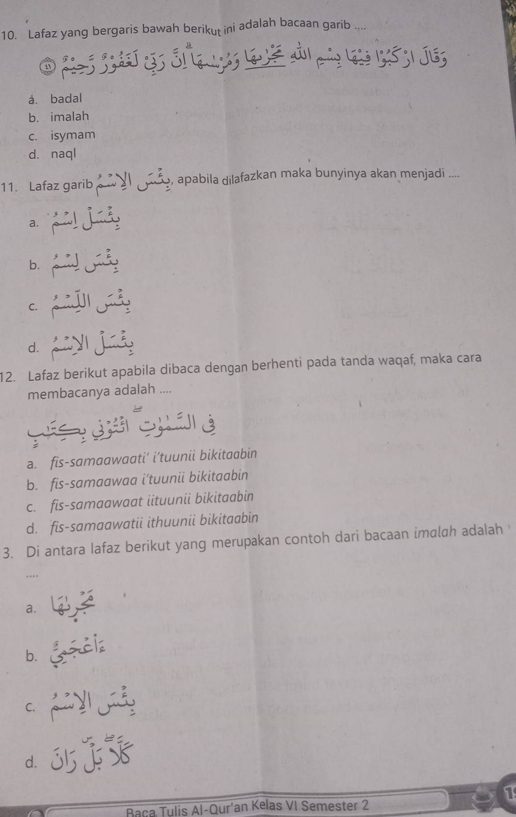 Lafaz yang bergaris bawah berikut ini adalah bacaan garib ....
á. badal
b. imalah
c. isymam
d. naql
11. Lafaz garib I , apabila dilafazkan maka bunyinya akan menjadi ....
a. pi! j idy
b.
d. _y j_
12. Lafaz berikut apabila dibaca dengan berhenti pada tanda waqaf, maka cara
membacanya adalah ....
S = G S án e
a. fis-samaawaati’ i’tuunii bikitaabin
b. fis-samaawaa i’tuunii bikitaabin
c. fis-samaawaat iituunii bikitaabin
d. fis-samaawatii ithuunii bikitaabin
3. Di antara Iafaz berikut yang merupakan contoh dari bacaan imalah adalah 
a.
b. _ziz
d. j55
1
Baca Tulis Al-Qur'an Kelas VI Semester 2