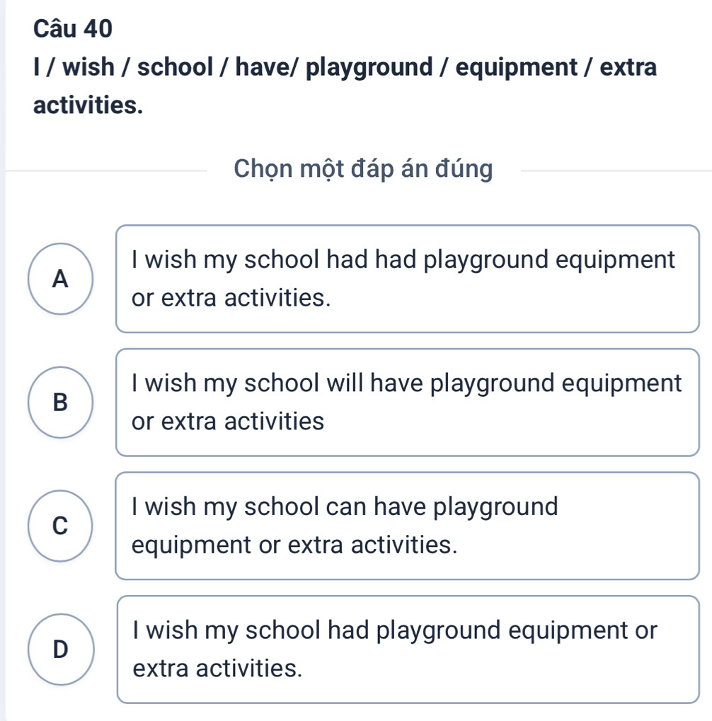 wish / school / have/ playground / equipment / extra
activities.
Chọn một đáp án đúng
I wish my school had had playground equipment
A
or extra activities.
I wish my school will have playground equipment
B
or extra activities
I wish my school can have playground
C
equipment or extra activities.
I wish my school had playground equipment or
D
extra activities.