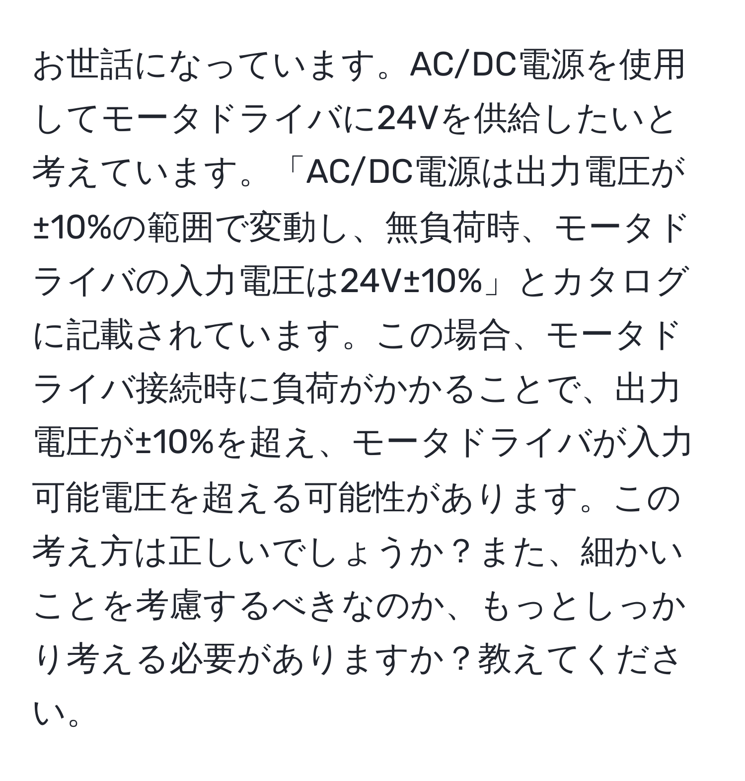 お世話になっています。AC/DC電源を使用してモータドライバに24Vを供給したいと考えています。「AC/DC電源は出力電圧が±10%の範囲で変動し、無負荷時、モータドライバの入力電圧は24V±10%」とカタログに記載されています。この場合、モータドライバ接続時に負荷がかかることで、出力電圧が±10%を超え、モータドライバが入力可能電圧を超える可能性があります。この考え方は正しいでしょうか？また、細かいことを考慮するべきなのか、もっとしっかり考える必要がありますか？教えてください。