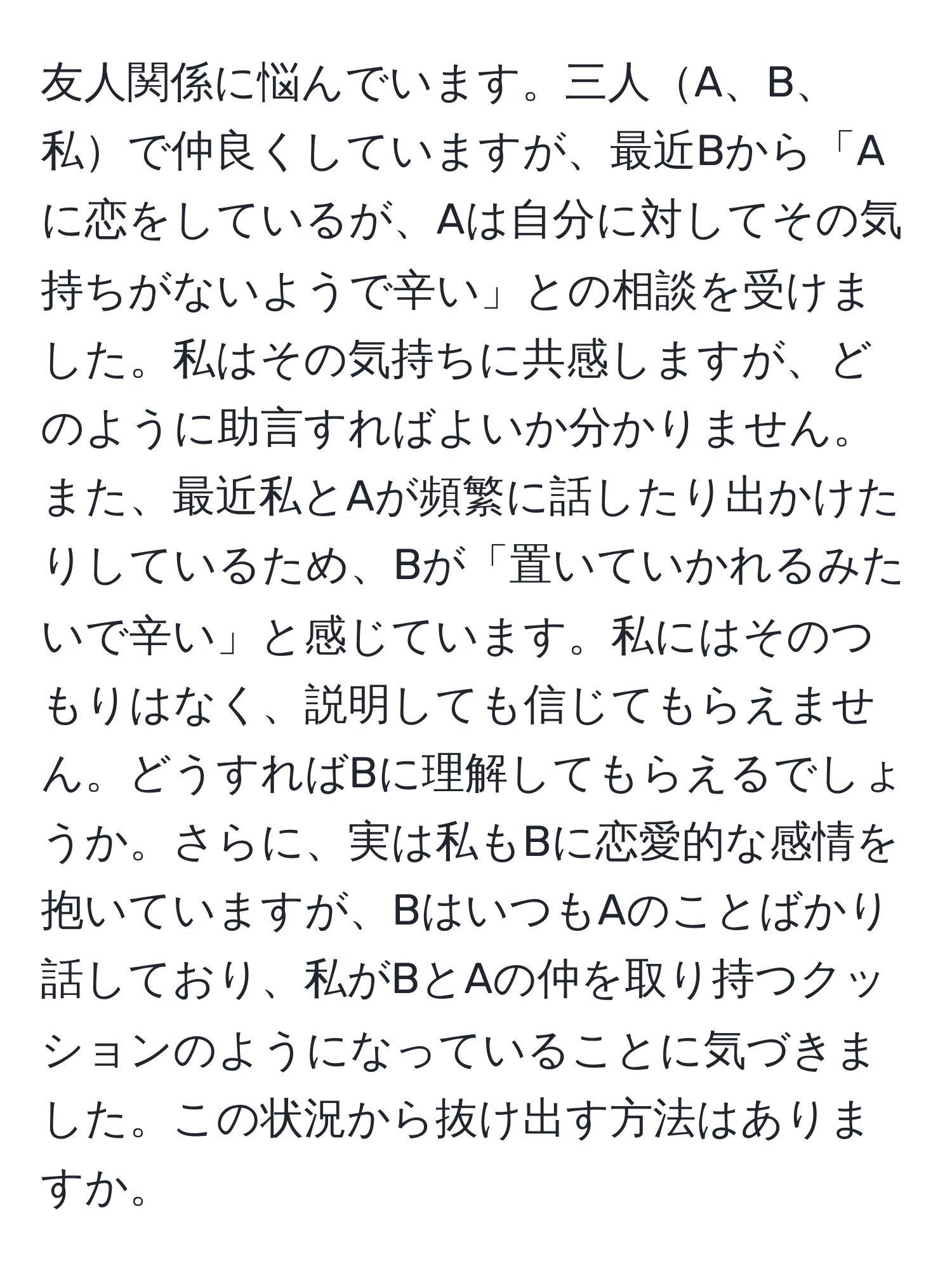 友人関係に悩んでいます。三人A、B、私で仲良くしていますが、最近Bから「Aに恋をしているが、Aは自分に対してその気持ちがないようで辛い」との相談を受けました。私はその気持ちに共感しますが、どのように助言すればよいか分かりません。また、最近私とAが頻繁に話したり出かけたりしているため、Bが「置いていかれるみたいで辛い」と感じています。私にはそのつもりはなく、説明しても信じてもらえません。どうすればBに理解してもらえるでしょうか。さらに、実は私もBに恋愛的な感情を抱いていますが、BはいつもAのことばかり話しており、私がBとAの仲を取り持つクッションのようになっていることに気づきました。この状況から抜け出す方法はありますか。