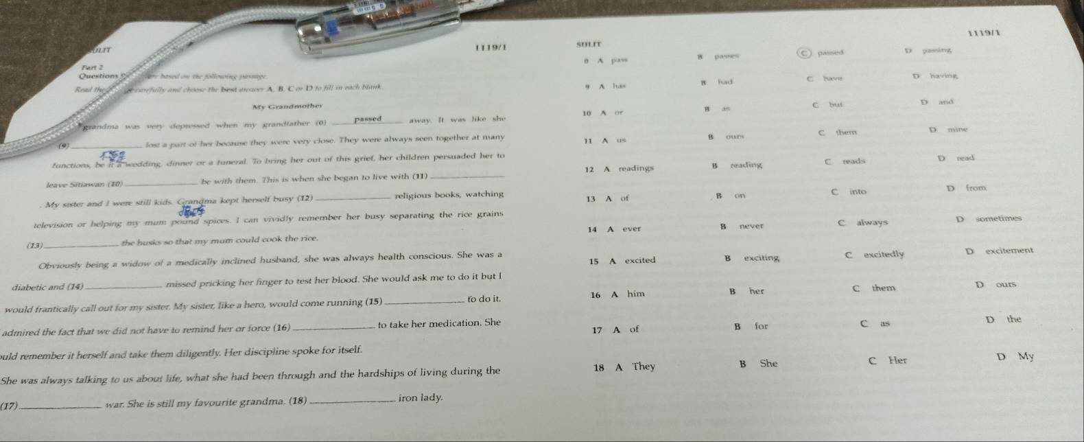 119/1
but 1119/1 SULIT D passing
0 A pass 8 passes
are based on the followine pussage C have
Real th e carefully and choose the bost araver A. B. C or D to fill in each blank B had
9 A han
My Grandmother D and
a5
* grandma was very depressed when my grandfather (0) _away. It was like she 10 A or C but
C them
(9_
lost a part of her because they were very close. They were always seen together at many 11 A us D mine
functions, be it a wedding, dinner or a funeral. To bring her out of this grief, her children persuaded her to C reads D read
leave Sitiawan (10) _be with them. This is when she began to live with (11) 12 A readings
B reading
13 A of C into
n from
. My sister and I were still kids. Grandma kept herself busy (12) _religious books, watching B on
television or helping my mum pound spices. I can vividly remember her busy separating the rice grains
14 A ever B never C always D sometimes
(13)_ the husks so that my mum could cook the rice.
Obviously being a widow of a medically inclined husband, she was always health conscious. She was a B exciting C excitedly D excitement
15 A excited
diabetic and (14) missed pricking her finger to test her blood. She would ask me to do it but I
to do it. B her
would frantically call out for my sister. My sister, like a hero, would come running (15) _16 A him C them D ours
admired the fact that we did not have to remind her or force (16) _to take her medication. She B for C as
D the
17 A of
ould remember it herself and take them diligently. Her discipline spoke for itself. D My
She was always talking to us about life, what she had been through and the hardships of living during the 18 A They B She C Her
(17)_
war. She is still my favourite grandma. (18) _iron lady.