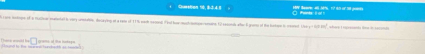 Question 10, 8-3.4.5 HW Scare: 45 38%, 17 63 of 38 poish Paints: 0 of 1
are iectope of a muclear material is vary unstable, decaying at a rate of 11% each sacond. Find how mush isotope remains 12 seconds aftar 6 grams of the isetope is meated. Use y=6(0.20)^3 , where I reprasents time is seconds
There would be 
(shoued to te nearsd hundnedth as neaded ) grams of the isotope